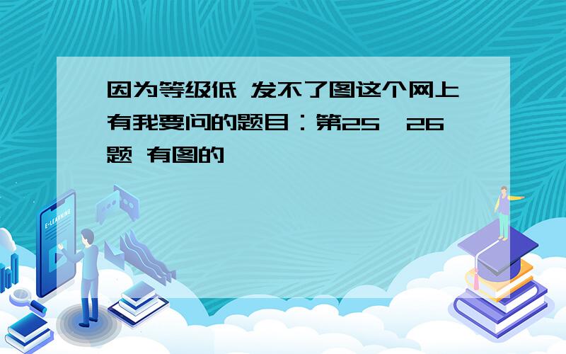 因为等级低 发不了图这个网上有我要问的题目：第25、26题 有图的