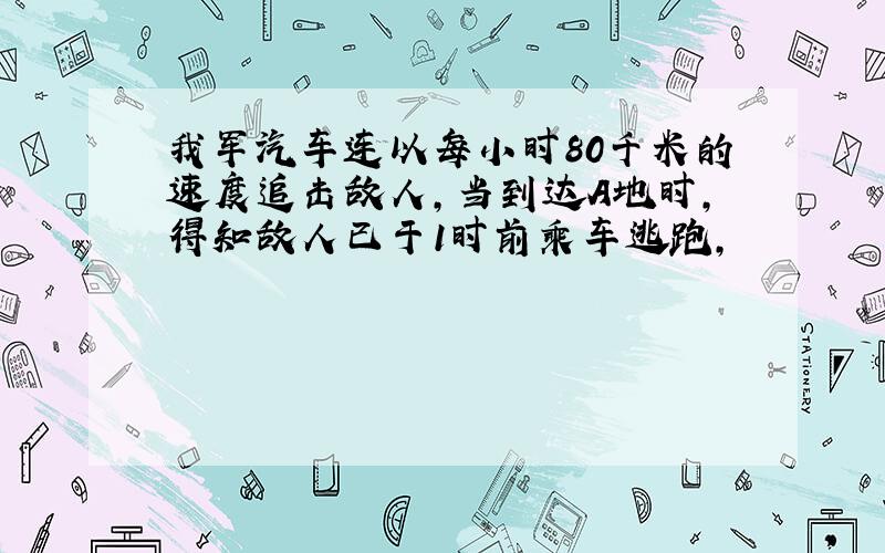 我军汽车连以每小时80千米的速度追击敌人,当到达A地时,得知敌人已于1时前乘车逃跑,