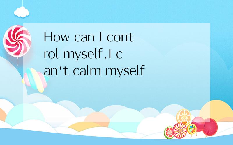 How can I control myself.I can't calm myself