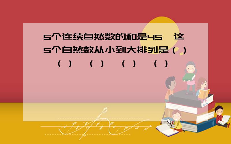 5个连续自然数的和是45,这5个自然数从小到大排列是（）、（）、（）、（）、（）