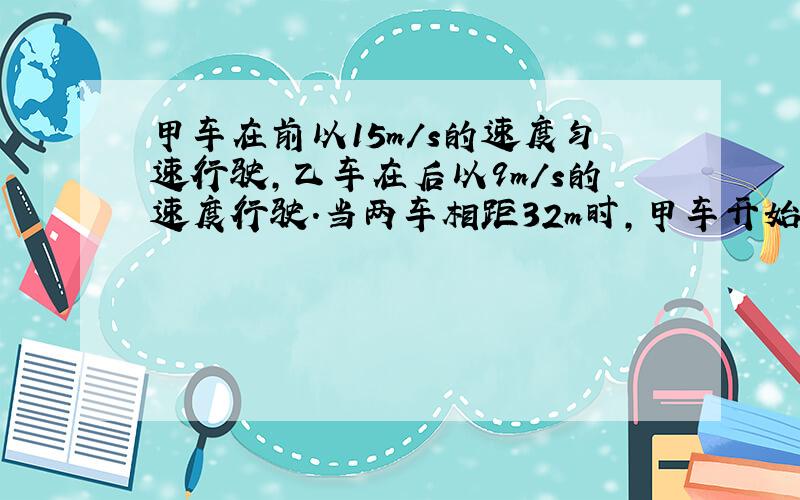 甲车在前以15m/s的速度匀速行驶，乙车在后以9m/s的速度行驶．当两车相距32m时，甲车开始刹车，加速度大小为1m/s