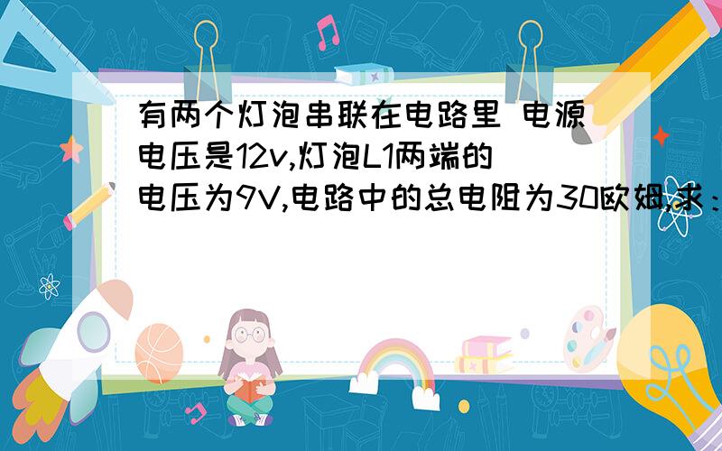 有两个灯泡串联在电路里 电源电压是12v,灯泡L1两端的电压为9V,电路中的总电阻为30欧姆,求：