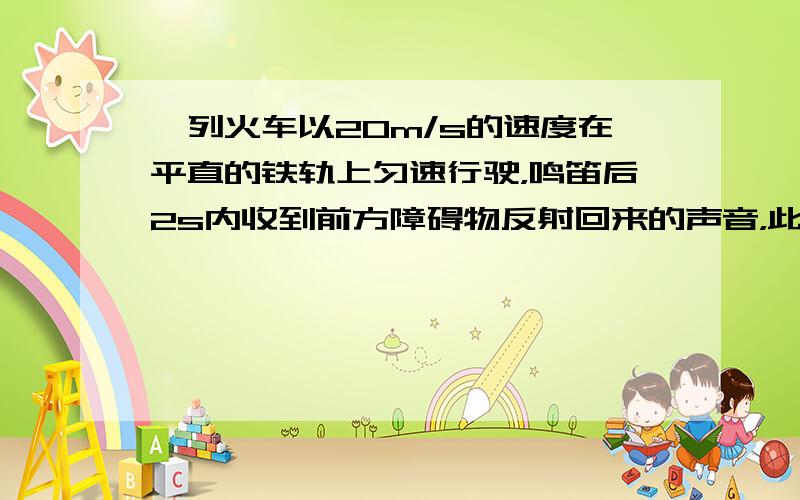 一列火车以20m/s的速度在平直的铁轨上匀速行驶，鸣笛后2s内收到前方障碍物反射回来的声音，此时司机立即刹车．问刹车处司