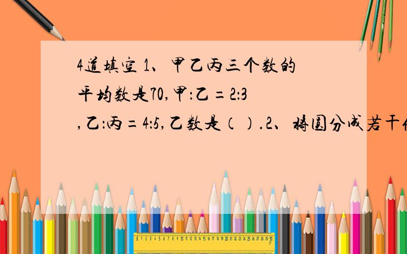 4道填空 1、甲乙丙三个数的平均数是70,甲：乙=2：3,乙：丙=4：5,乙数是（）.2、将圆分成若干份,拼成一个近似的