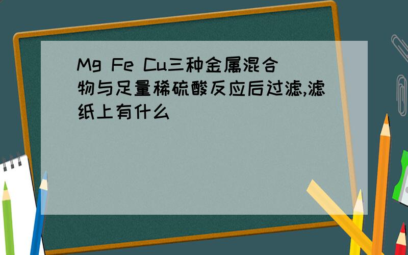 Mg Fe Cu三种金属混合物与足量稀硫酸反应后过滤,滤纸上有什么