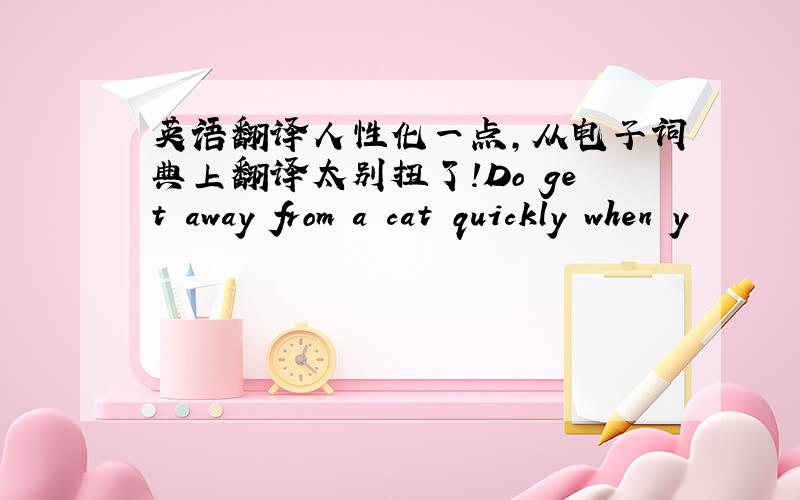 英语翻译人性化一点,从电子词典上翻译太别扭了!Do get away from a cat quickly when y