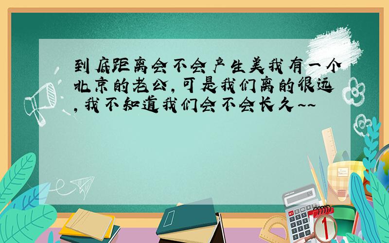 到底距离会不会产生美我有一个北京的老公,可是我们离的很远,我不知道我们会不会长久~~