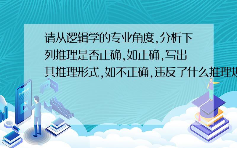 请从逻辑学的专业角度,分析下列推理是否正确,如正确,写出其推理形式,如不正确,违反了什么推理规?