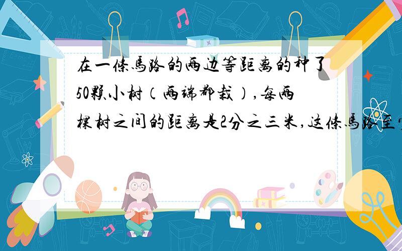 在一条马路的两边等距离的种了50颗小树（两端都栽）,每两棵树之间的距离是2分之三米,这条马路至少长（ ）米