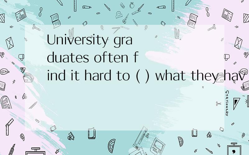 University graduates often find it hard to ( ) what they hav