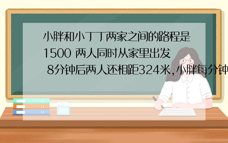 小胖和小丁丁两家之间的路程是1500 两人同时从家里出发 8分钟后两人还相距324米,小胖每分钟走72米,小丁