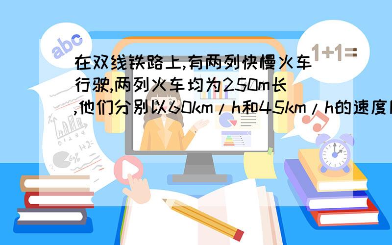 在双线铁路上,有两列快慢火车行驶,两列火车均为250m长,他们分别以60km/h和45km/h的速度同向行驶,快车在慢车