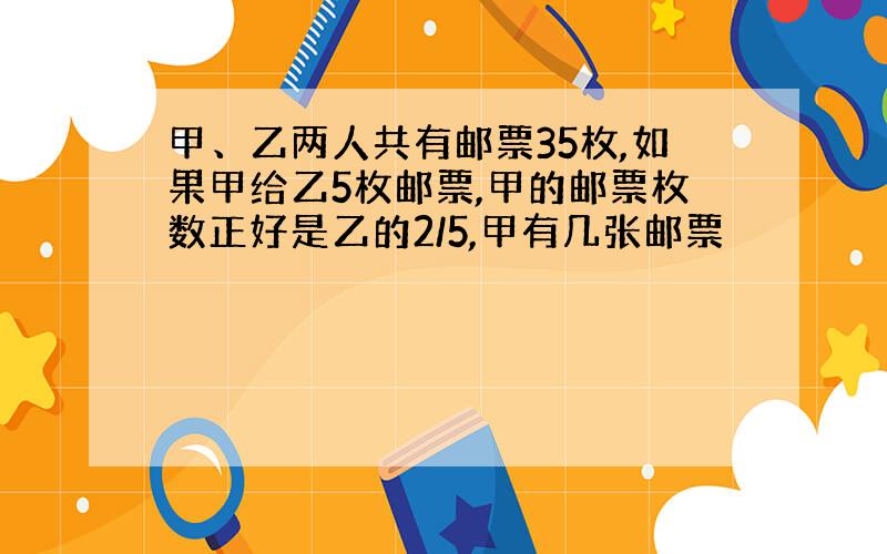 甲、乙两人共有邮票35枚,如果甲给乙5枚邮票,甲的邮票枚数正好是乙的2/5,甲有几张邮票