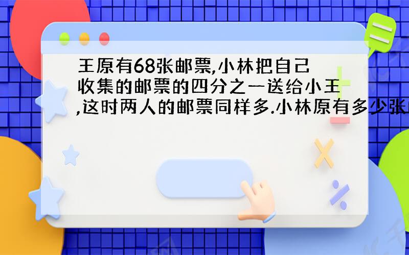 王原有68张邮票,小林把自己收集的邮票的四分之一送给小王,这时两人的邮票同样多.小林原有多少张邮票?