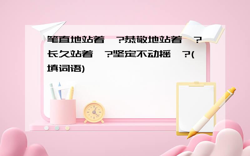 笔直地站着一?恭敬地站着一?长久站着一?坚定不动摇一?(填词语)