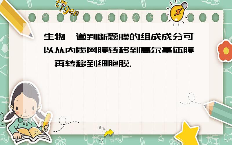 生物一道判断题膜的组成成分可以从内质网膜转移到高尔基体膜,再转移到细胞膜.