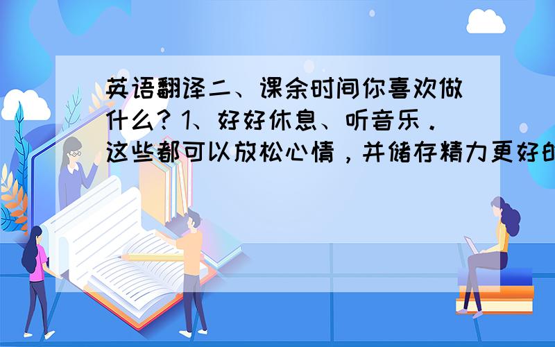 英语翻译二、课余时间你喜欢做什么？1、好好休息、听音乐。这些都可以放松心情，并储存精力更好的生活和工作。2、运动，我喜欢