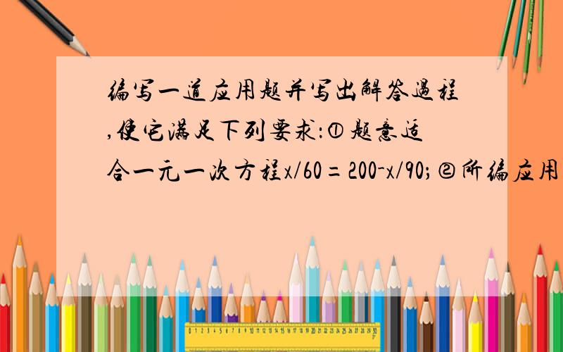 编写一道应用题并写出解答过程,使它满足下列要求：①题意适合一元一次方程x/60=200-x/90；②所编应用题完整生活.