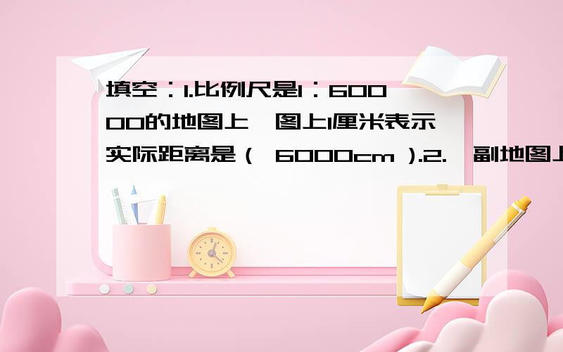 填空：1.比例尺是1：60000的地图上,图上1厘米表示实际距离是（ 6000cm ).2.一副地图上,图上2厘米表示实