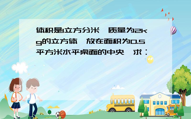 体积是1立方分米,质量为2kg的立方体,放在面积为0.5平方米水平桌面的中央,求：