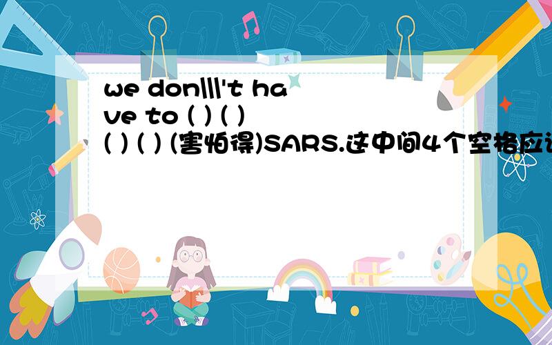 we don\\\'t have to ( ) ( ) ( ) ( ) (害怕得)SARS.这中间4个空格应该填写什么?