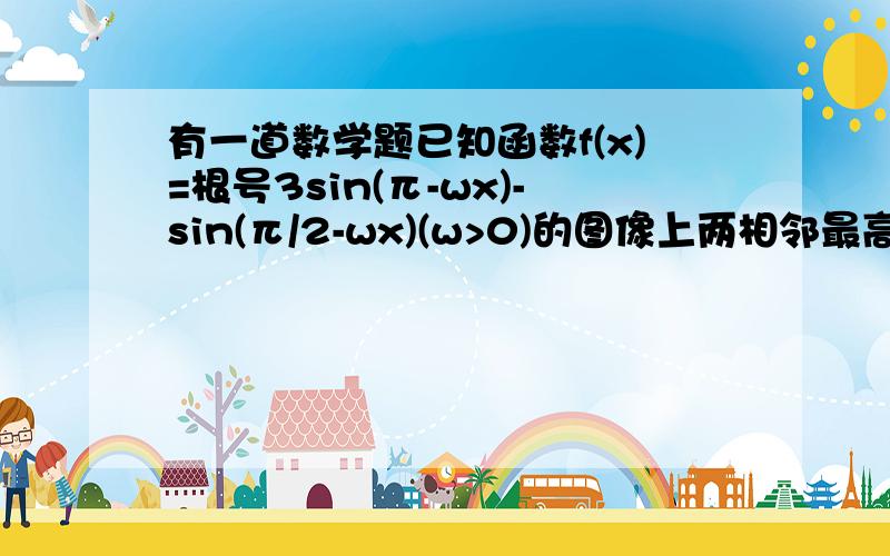 有一道数学题已知函数f(x)=根号3sin(π-wx)-sin(π/2-wx)(w>0)的图像上两相邻最高点的坐标分别为