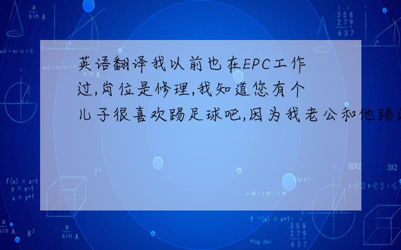 英语翻译我以前也在EPC工作过,岗位是修理,我知道您有个儿子很喜欢踢足球吧,因为我老公和他踢过,他踢得不错哦.我喜欢的运