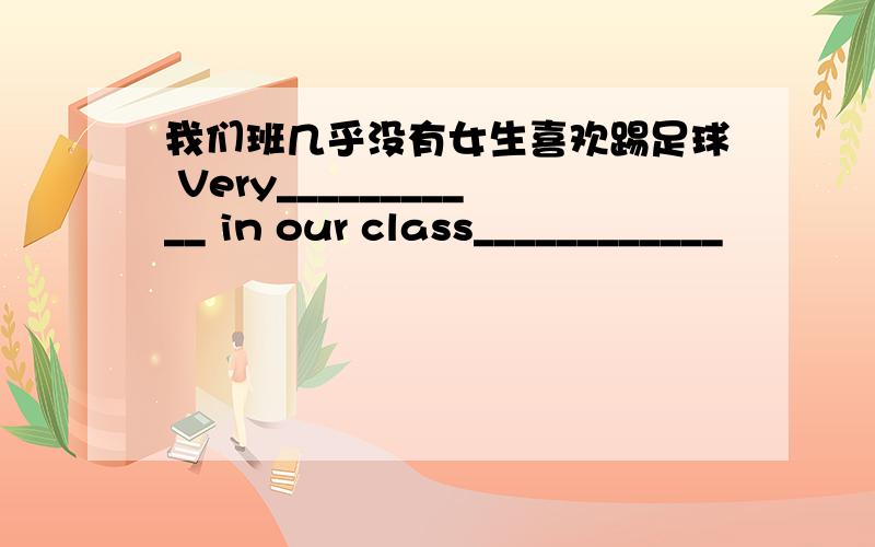 我们班几乎没有女生喜欢踢足球 Very___________ in our class____________