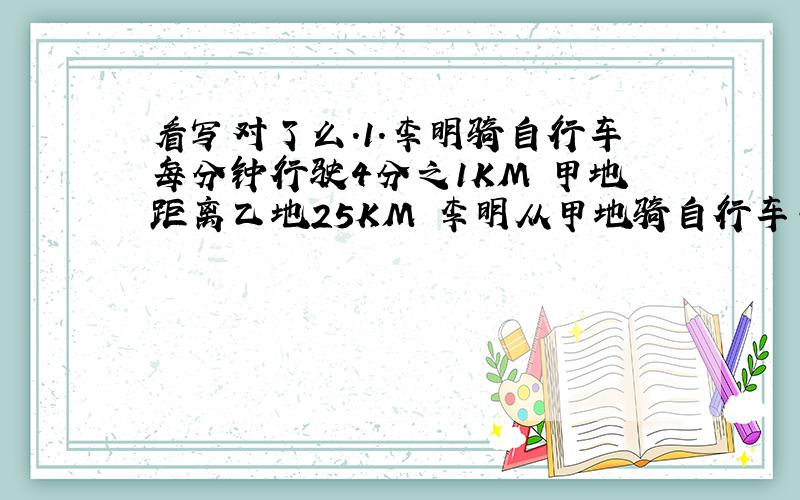 看写对了么.1.李明骑自行车每分钟行驶4分之1KM 甲地距离乙地25KM 李明从甲地骑自行车去乙地需要花几小时.（温馨提