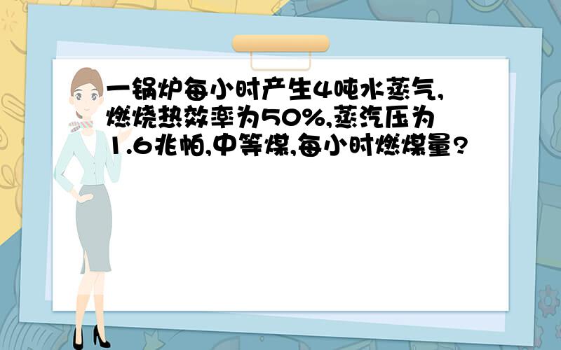 一锅炉每小时产生4吨水蒸气,燃烧热效率为50%,蒸汽压为1.6兆帕,中等煤,每小时燃煤量?