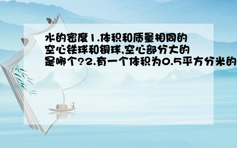 水的密度1.体积和质量相同的空心铁球和铜球,空心部分大的是哪个?2.有一个体积为0.5平方分米的铜球,质量1780克,问