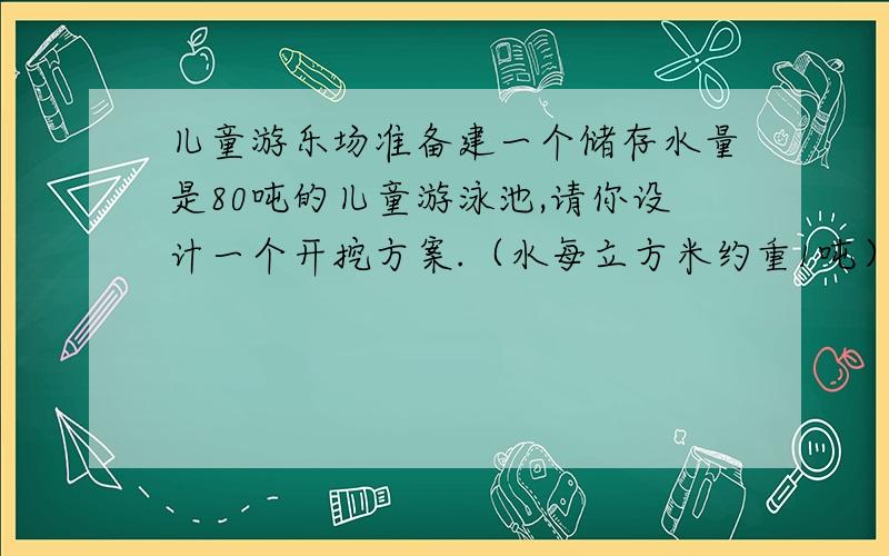 儿童游乐场准备建一个储存水量是80吨的儿童游泳池,请你设计一个开挖方案.（水每立方米约重1吨）