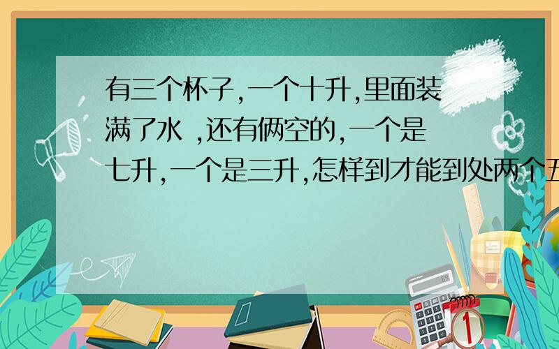 有三个杯子,一个十升,里面装满了水 ,还有俩空的,一个是七升,一个是三升,怎样到才能到处两个五升?