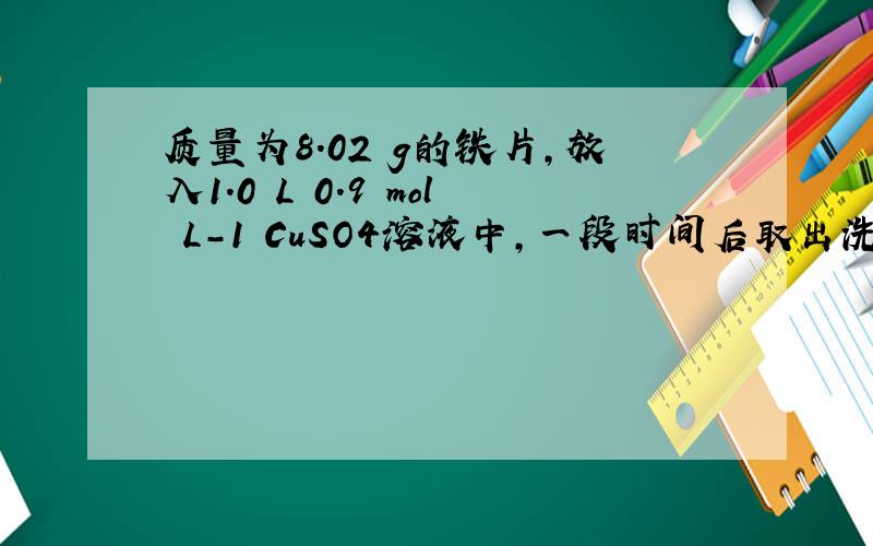 质量为8.02 g的铁片,放入1.0 L 0.9 mol•L-1 CuSO4溶液中,一段时间后取出洗净,干燥