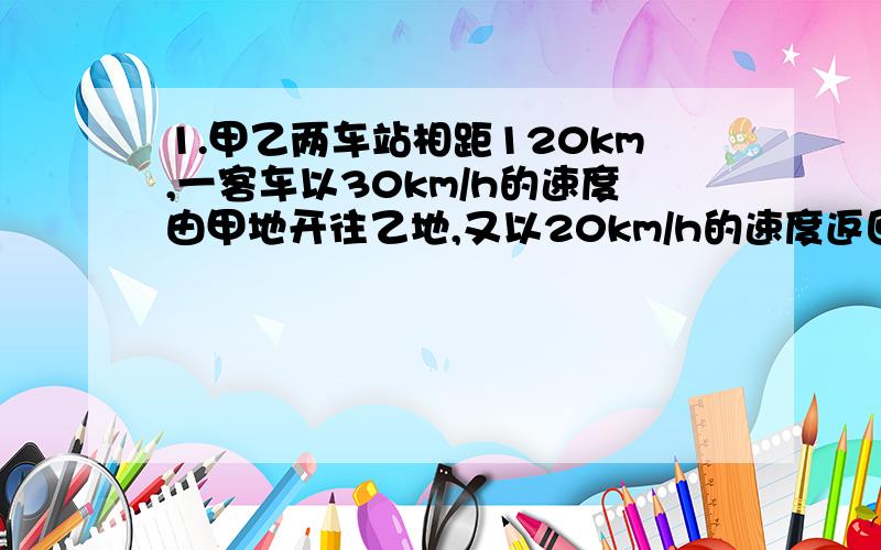 1.甲乙两车站相距120km,一客车以30km/h的速度由甲地开往乙地,又以20km/h的速度返回,该车在甲乙两地往返一