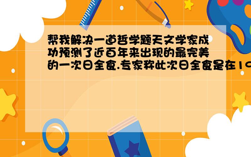 帮我解决一道哲学题天文学家成功预测了近百年来出现的最完美的一次日全食.专家称此次日全食是在1991年到2011年之间发生