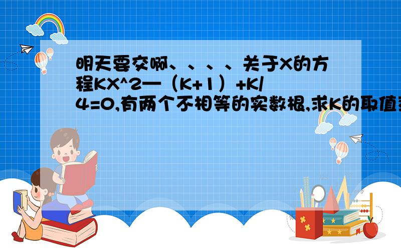 明天要交啊、、、、关于X的方程KX^2—（K+1）+K/4=0,有两个不相等的实数根,求K的取值范围.是否存在实数K使方