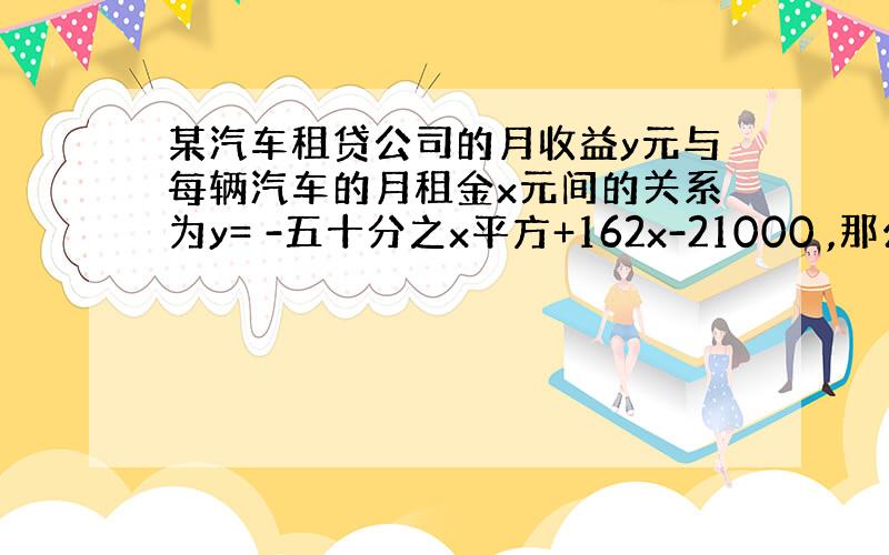 某汽车租贷公司的月收益y元与每辆汽车的月租金x元间的关系为y= -五十分之x平方+162x-21000 ,那么 每辆车的