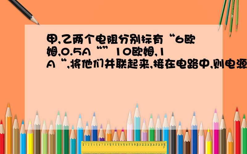 甲,乙两个电阻分别标有“6欧姆,0.5A“”10欧姆,1A“,将他们并联起来,接在电路中,则电源点最大是