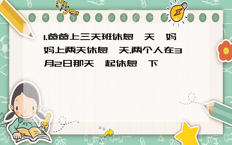 1.爸爸上三天班休息一天,妈妈上两天休息一天.两个人在3月2日那天一起休息,下一