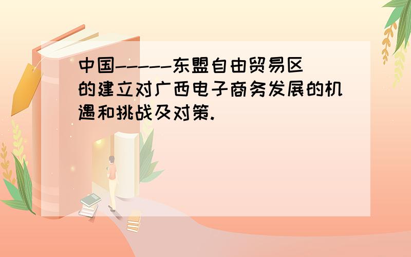 中国-----东盟自由贸易区的建立对广西电子商务发展的机遇和挑战及对策.