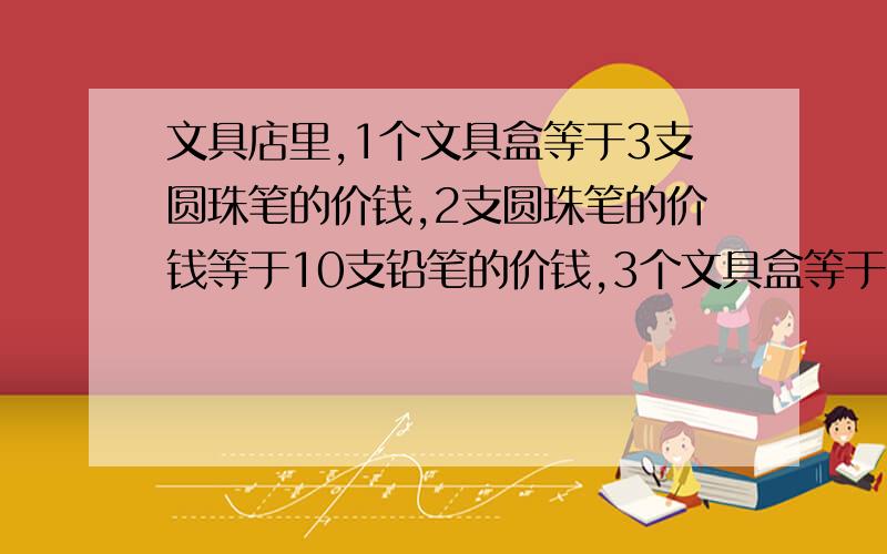 文具店里,1个文具盒等于3支圆珠笔的价钱,2支圆珠笔的价钱等于10支铅笔的价钱,3个文具盒等于多少支铅笔的