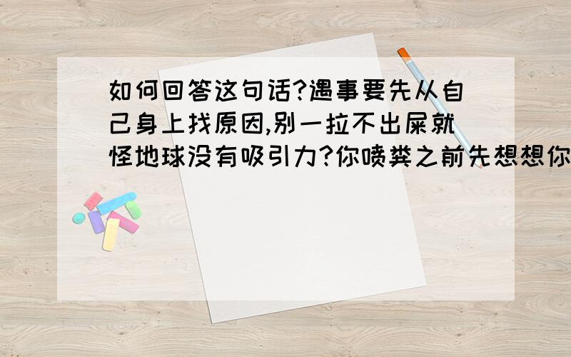 如何回答这句话?遇事要先从自己身上找原因,别一拉不出屎就怪地球没有吸引力?你喷粪之前先想想你自己都干过什么,有没有资格说