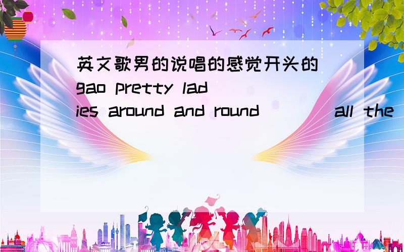 英文歌男的说唱的感觉开头的 gao pretty ladies around and round ^^^ all the