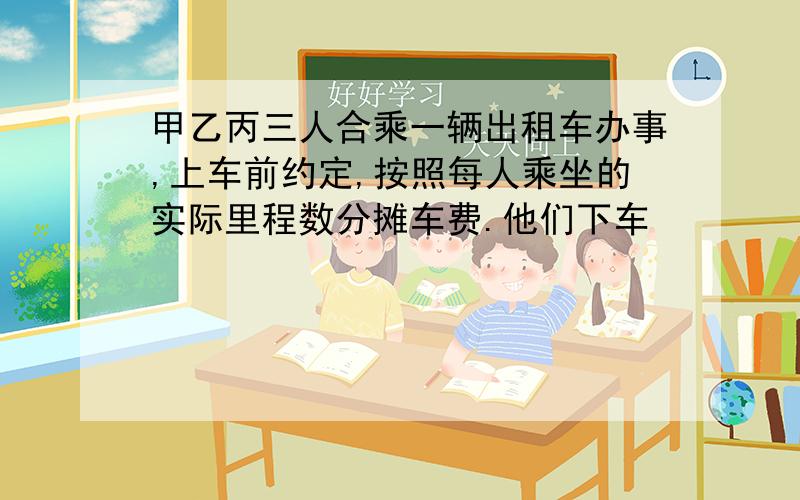 甲乙丙三人合乘一辆出租车办事,上车前约定,按照每人乘坐的实际里程数分摊车费.他们下车