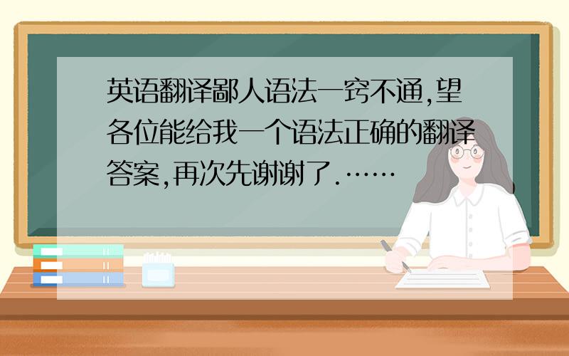 英语翻译鄙人语法一窍不通,望各位能给我一个语法正确的翻译答案,再次先谢谢了.……