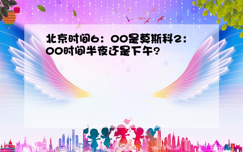 北京时间6：00是莫斯科2：00时间半夜还是下午?