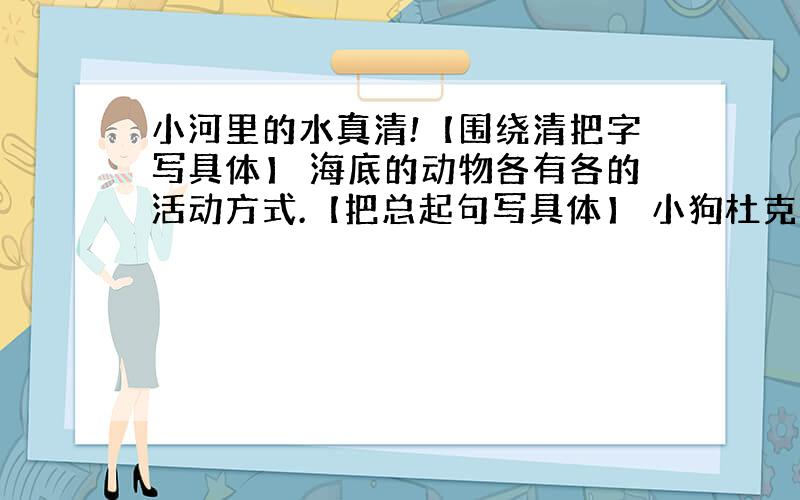 小河里的水真清!【围绕清把字写具体】 海底的动物各有各的活动方式.【把总起句写具体】 小狗杜克真勇敢