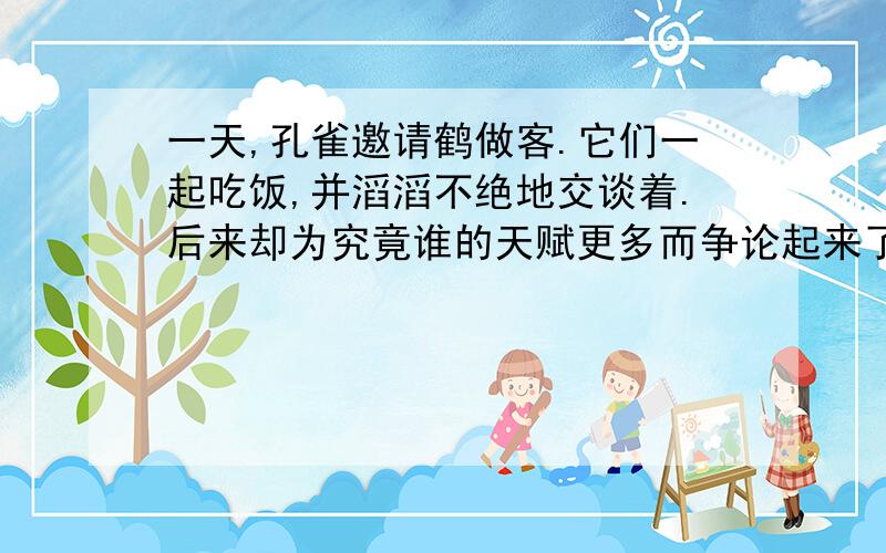 一天,孔雀邀请鹤做客.它们一起吃饭,并滔滔不绝地交谈着.后来却为究竟谁的天赋更多而争论起来了.