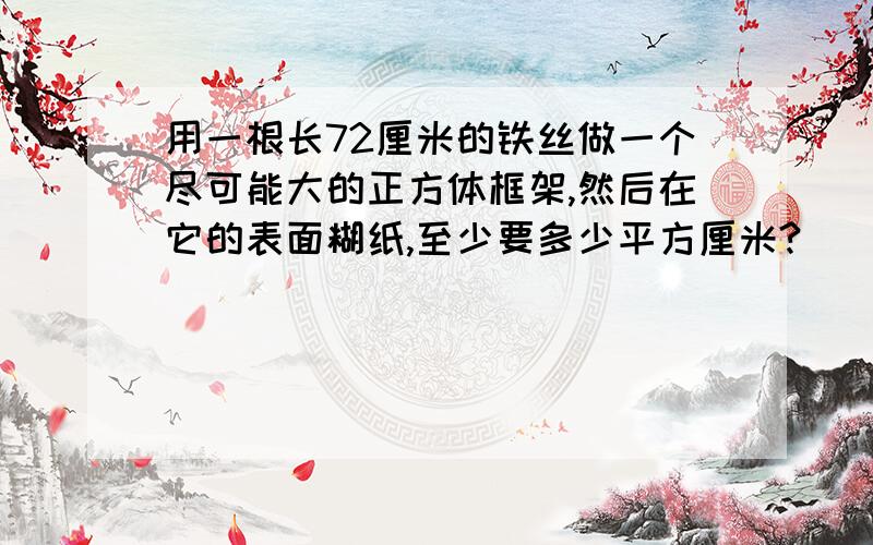 用一根长72厘米的铁丝做一个尽可能大的正方体框架,然后在它的表面糊纸,至少要多少平方厘米?